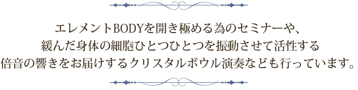 エレメントBODYを開き極める為のセミナーや歪んだ身体の細胞ひとつひとつを振動させて活性するクリスタルボウル演奏なども行っています。